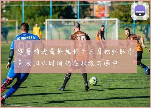 宫鲁鸣透露韩旭将于三月初归队李月汝归队时间仍在积极沟通中