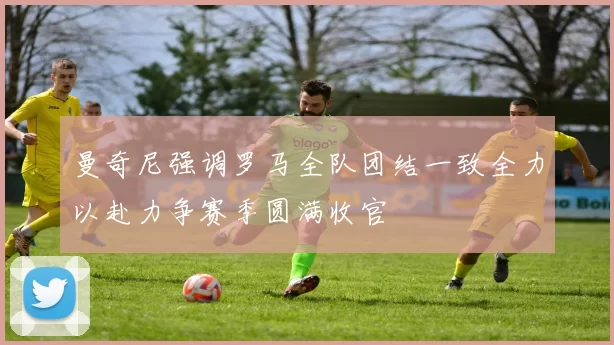 曼奇尼强调罗马全队团结一致全力以赴力争赛季圆满收官