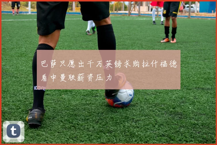 巴萨只愿出千万英镑求购拉什福德看中曼联薪资压力