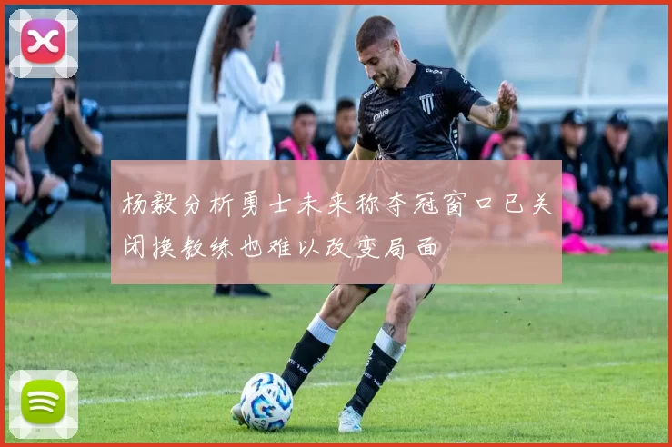 杨毅分析勇士未来称夺冠窗口已关闭换教练也难以改变局面