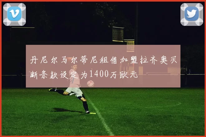 丹尼尔马尔蒂尼租借加盟拉齐奥买断条款设定为1400万欧元