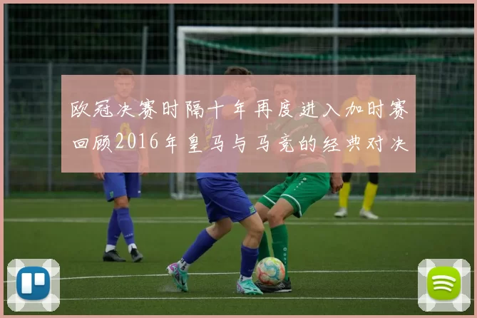 欧冠决赛时隔十年再度进入加时赛回顾2016年皇马与马竞的经典对决