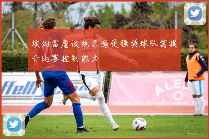 埃姆雷詹谈绝杀感受强调球队需提升比赛控制能力