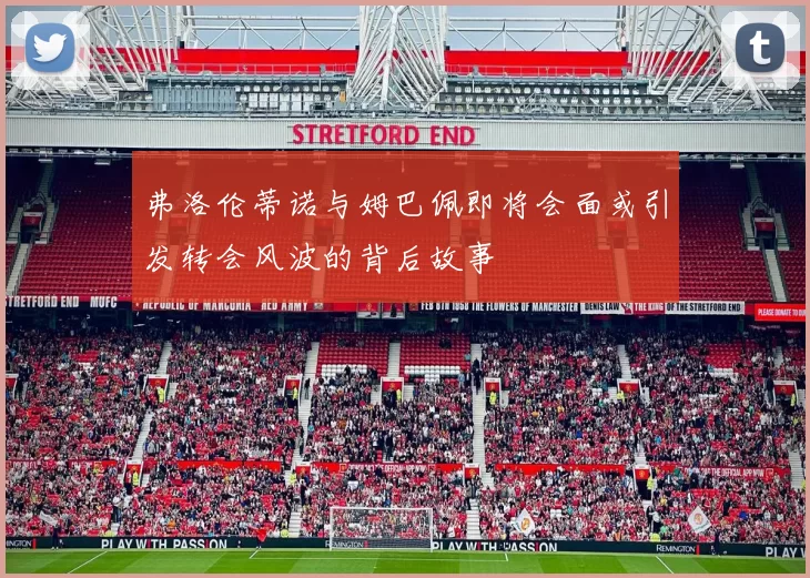 弗洛伦蒂诺与姆巴佩即将会面或引发转会风波的背后故事