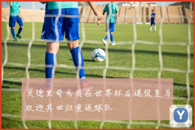 莫德里奇或将在世界杯后退役皇马欢迎其回归重返球队