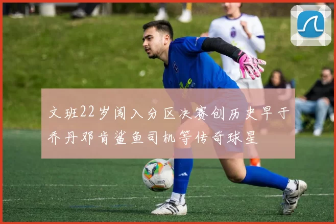 文班22岁闯入分区决赛创历史早于乔丹邓肯鲨鱼司机等传奇球星