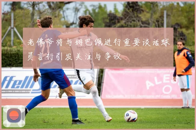 老佛爷将与姆巴佩进行重要谈话球员言行引发关注与争议