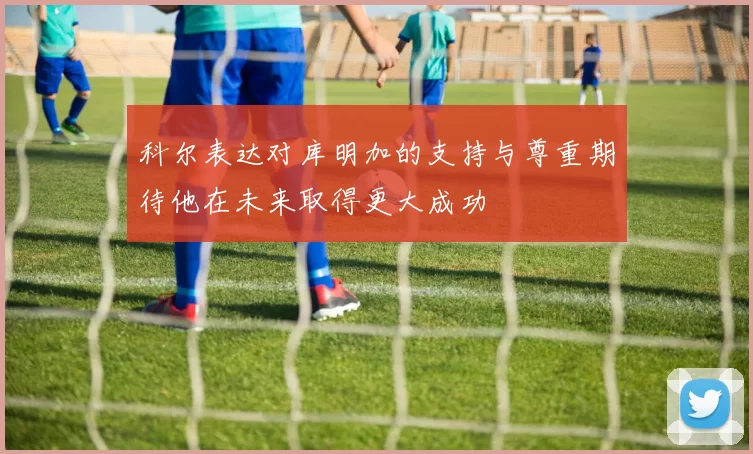 科尔表达对库明加的支持与尊重期待他在未来取得更大成功