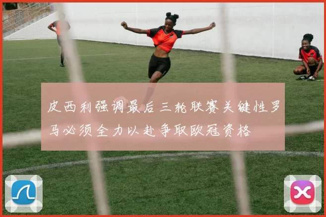 皮西利强调最后三轮联赛关键性罗马必须全力以赴争取欧冠资格