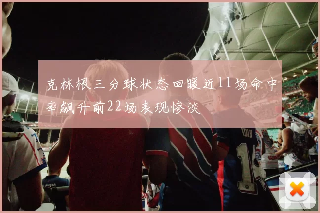 克林根三分球状态回暖近11场命中率飙升前22场表现惨淡