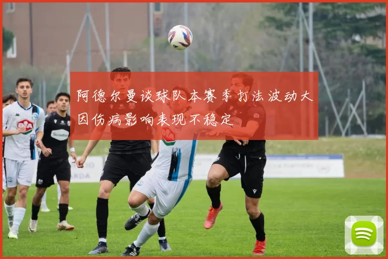 阿德尔曼谈球队本赛季打法波动大因伤病影响表现不稳定