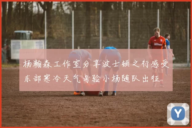 杨瀚森工作室分享波士顿之行感受东部寒冷天气考验小杨随队出征